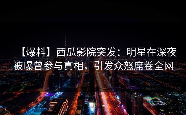 【爆料】西瓜影院突发：明星在深夜被曝曾参与真相，引发众怒席卷全网