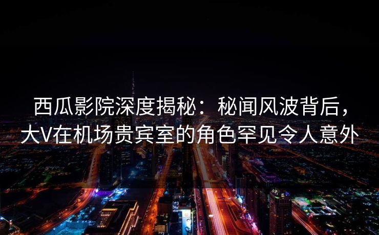 西瓜影院深度揭秘:秘闻风波背后,大V在机场贵宾室的角色罕见令人意外 西瓜影院深度揭秘:秘闻风波背后,大V在机场贵宾室的角色罕见令人意外