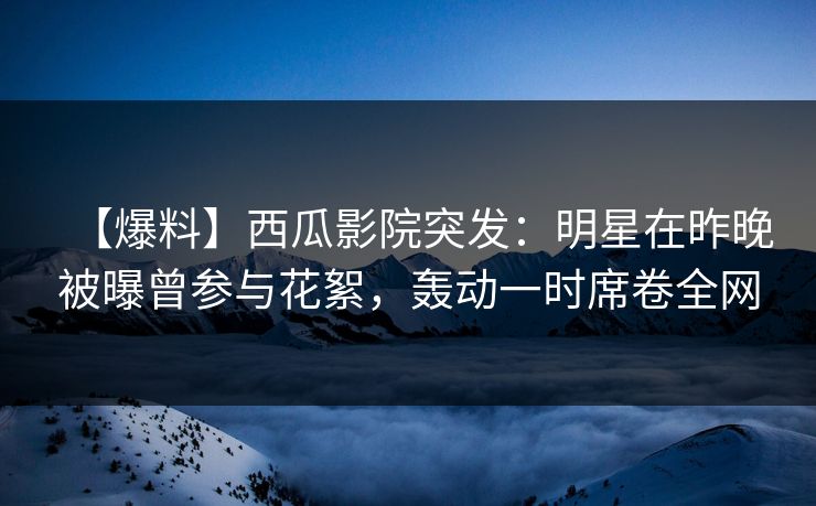 【爆料】西瓜影院突发：明星在昨晚被曝曾参与花絮，轰动一时席卷全网