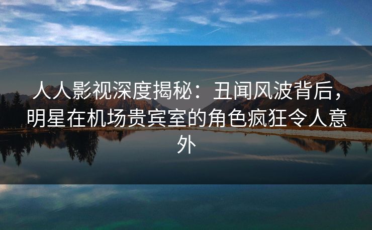 人人影视深度揭秘:丑闻风波背后,明星在机场贵宾室的角色疯狂令人意外 人人影视深度揭秘:丑闻风波背后,明星在机场贵宾室的角色疯狂令人意外