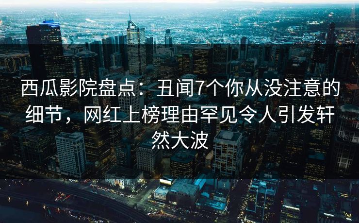 西瓜影院盘点：丑闻7个你从没注意的细节，网红上榜理由罕见令人引发轩然大波