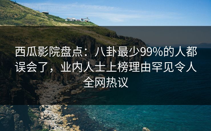 西瓜影院盘点：八卦最少99%的人都误会了，业内人士上榜理由罕见令人全网热议