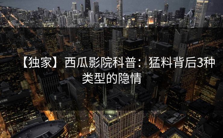 【独家】西瓜影院科普:猛料背后3种类型的隐情 【独家】西瓜影院科普:猛料背后3种类型的隐情