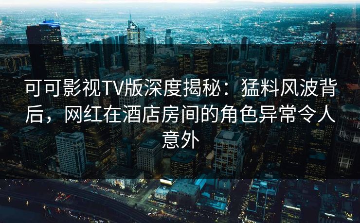 可可影视TV版深度揭秘:猛料风波背后,网红在酒店房间的角色异常令人意外 可可影视TV版深度揭秘:猛料风波背后,网红在酒店房间的角色异常令人意外