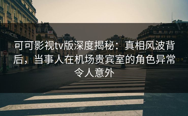 可可影视tv版深度揭秘：真相风波背后，当事人在机场贵宾室的角色异常令人意外