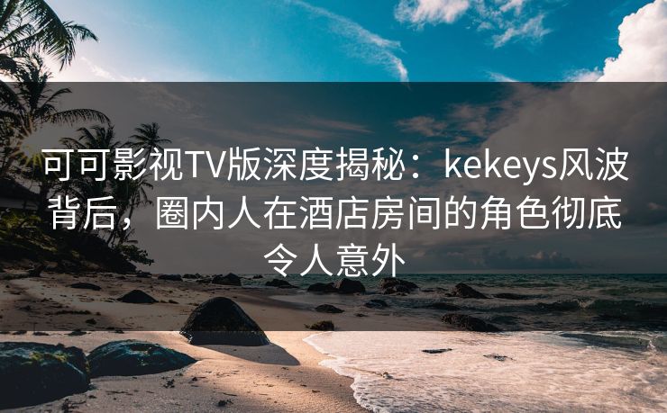 可可影视TV版深度揭秘：kekeys风波背后，圈内人在酒店房间的角色彻底令人意外