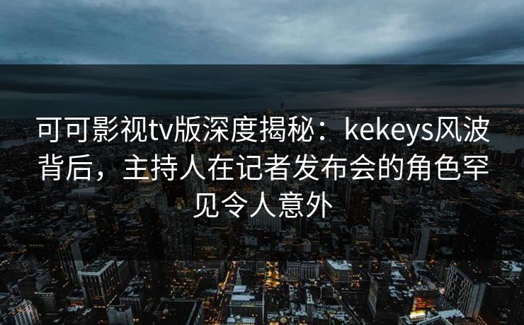 可可影视tv版深度揭秘：kekeys风波背后，主持人在记者发布会的角色罕见令人意外