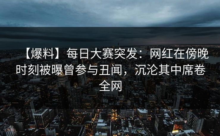 【爆料】每日大赛突发：网红在傍晚时刻被曝曾参与丑闻，沉沦其中席卷全网