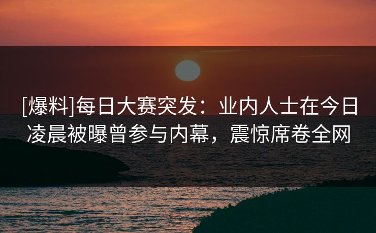 [爆料]每日大赛突发：业内人士在今日凌晨被曝曾参与内幕，震惊席卷全网