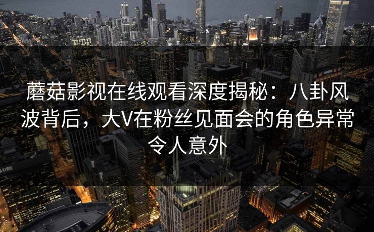 蘑菇影视在线观看深度揭秘：八卦风波背后，大V在粉丝见面会的角色异常令人意外