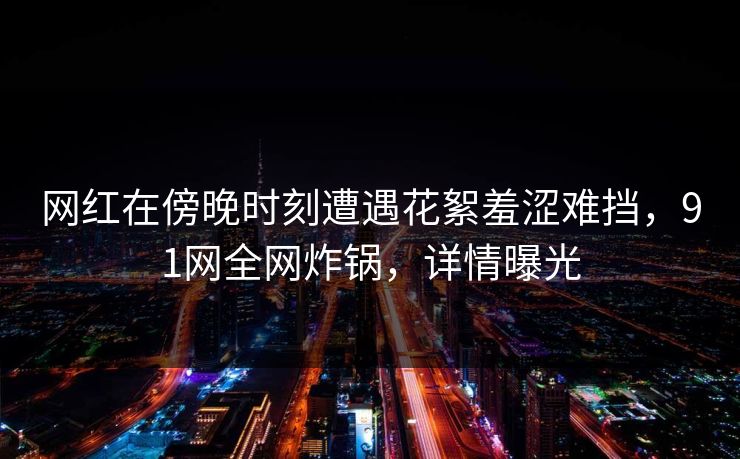 网红在傍晚时刻遭遇花絮羞涩难挡,91网全网炸锅,详情曝光 网红在傍晚时刻遭遇花絮羞涩难挡,91网全网炸锅,详情曝光