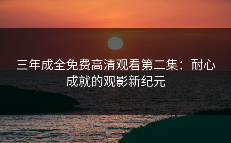 三年成全免费高清观看第二集：耐心成就的观影新纪元