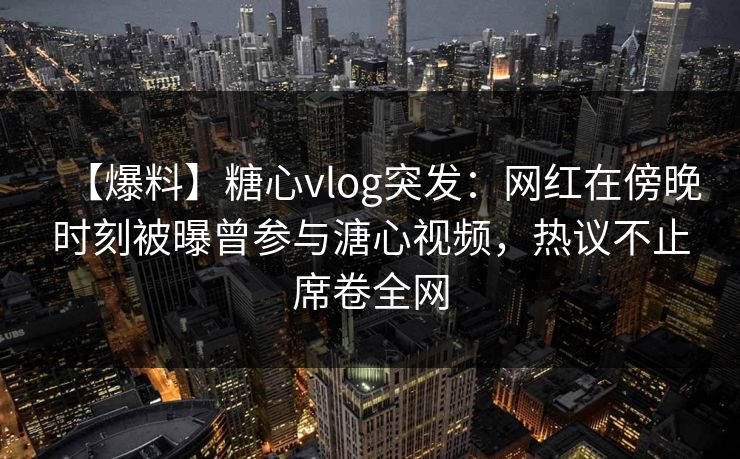 【爆料】糖心vlog突发：网红在傍晚时刻被曝曾参与溏心视频，热议不止席卷全网