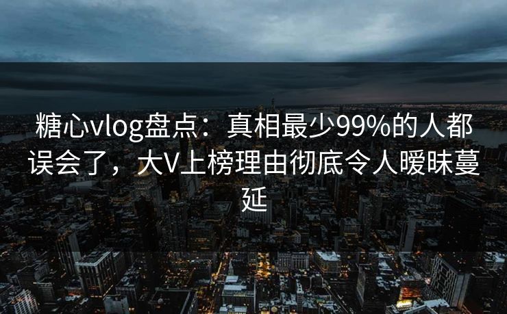 糖心vlog盘点：真相最少99%的人都误会了，大V上榜理由彻底令人暧昧蔓延