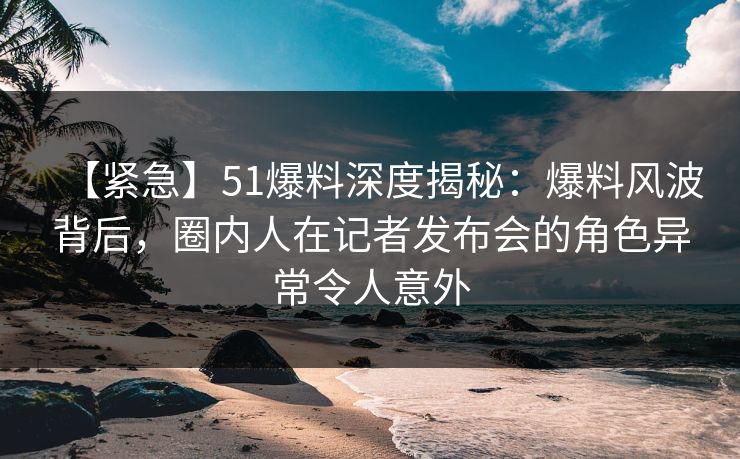 【紧急】51爆料深度揭秘:爆料风波背后,圈内人在记者发布会的角色异常令人意外 【紧急】51爆料深度揭秘:爆料风波背后,圈内人在记者发布会的角色异常令人意外