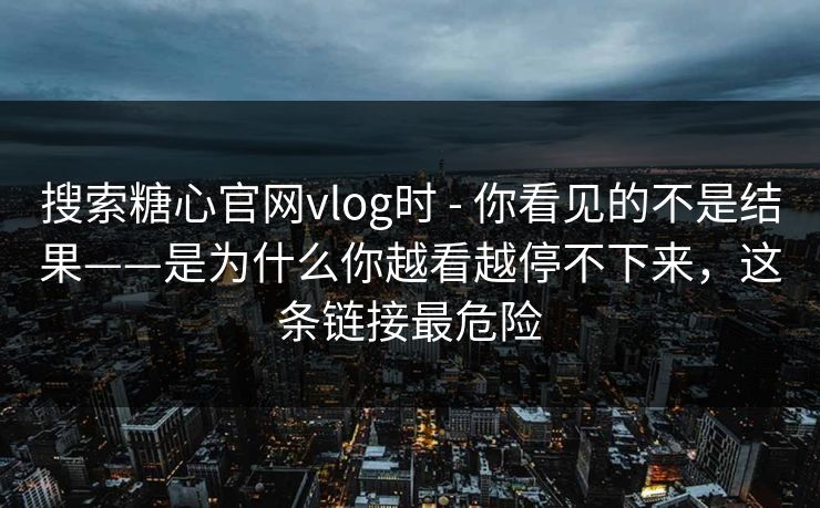 搜索糖心官网vlog时 - 你看见的不是结果——是为什么你越看越停不下来,这条链接最危险 搜索糖心官网vlog时 - 你看见的不是结果——是为什么你越看越停不下来,这条链接最危险
