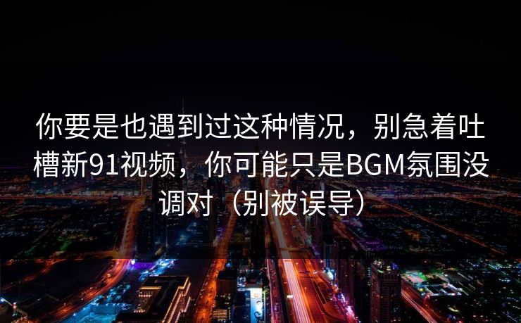 你要是也遇到过这种情况,别急着吐槽新91视频,你可能只是BGM氛围没调对(别被误导) 你要是也遇到过这种情况,别急着吐槽新91视频,你可能只是BGM氛围没调对(别被误导)
