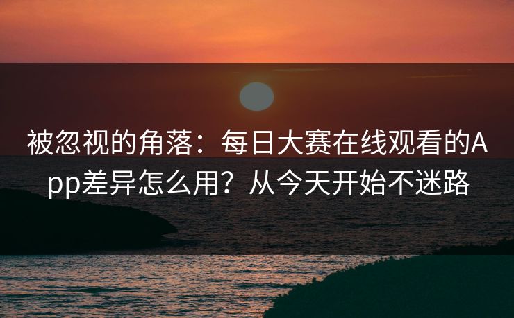 被忽视的角落：每日大赛在线观看的App差异怎么用？从今天开始不迷路