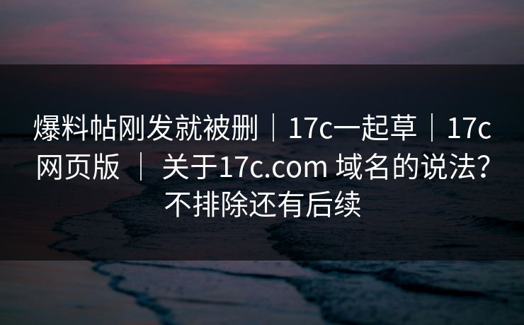 爆料帖刚发就被删|17c一起草|17c网页版 | 关于17c.com 域名的说法?不排除还有后续 爆料帖刚发就被删|17c一起草|17c网页版 | 关于17c.com 域名的说法?不排除还有后续