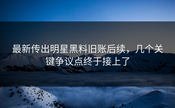最新传出明星黑料旧账后续，几个关键争议点终于接上了